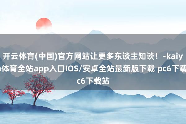开云体育(中国)官方网站让更多东谈主知谈！-kaiyun体育全站app入口IOS/安卓全站最新版下载 pc6下载站