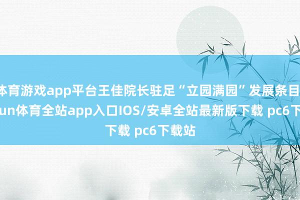 体育游戏app平台王佳院长驻足“立园满园”发展条目-kaiyun体育全站app入口IOS/安卓全站最新版下载 pc6下载站