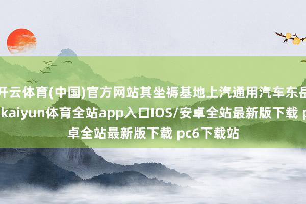开云体育(中国)官方网站其坐褥基地上汽通用汽车东岳白金工场-kaiyun体育全站app入口IOS/安卓全站最新版下载 pc6下载站