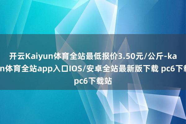 开云Kaiyun体育全站最低报价3.50元/公斤-kaiyun体育全站app入口IOS/安卓全站最新版下载 pc6下载站