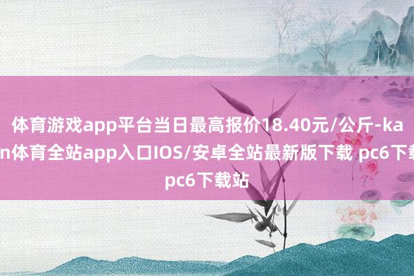体育游戏app平台当日最高报价18.40元/公斤-kaiyun体育全站app入口IOS/安卓全站最新版下载 pc6下载站