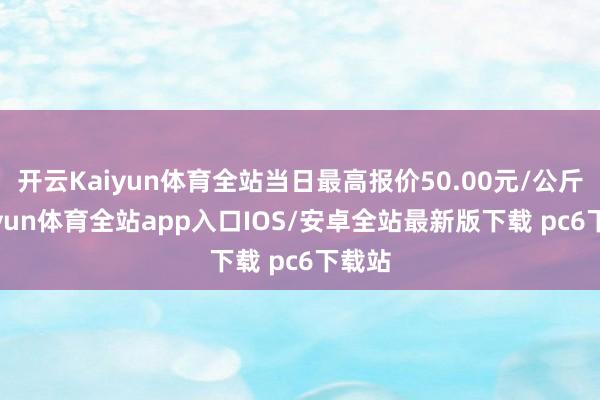 开云Kaiyun体育全站当日最高报价50.00元/公斤-kaiyun体育全站app入口IOS/安卓全站最新版下载 pc6下载站