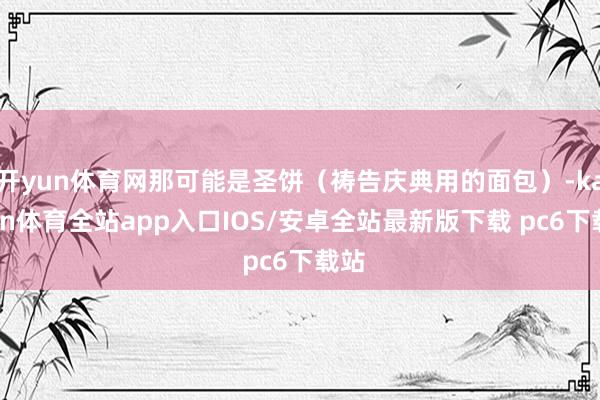 开yun体育网那可能是圣饼（祷告庆典用的面包）-kaiyun体育全站app入口IOS/安卓全站最新版下载 pc6下载站