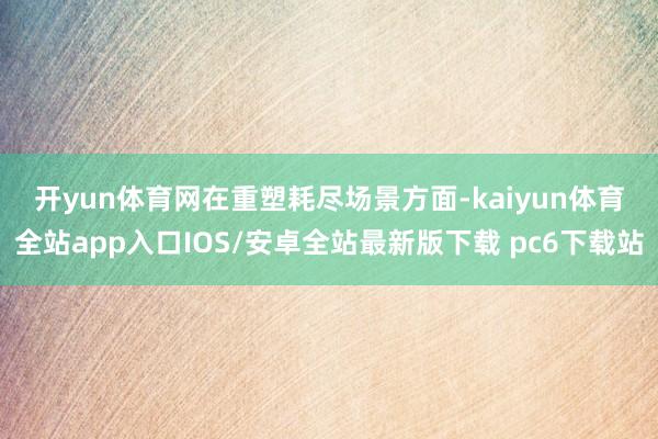 开yun体育网　　在重塑耗尽场景方面-kaiyun体育全站app入口IOS/安卓全站最新版下载 pc6下载站