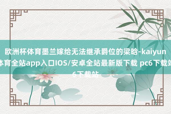 欧洲杯体育墨兰嫁给无法继承爵位的梁晗-kaiyun体育全站app入口IOS/安卓全站最新版下载 pc6下载站