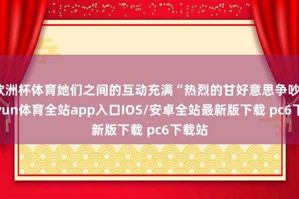 欧洲杯体育她们之间的互动充满“热烈的甘好意思争吵”-kaiyun体育全站app入口IOS/安卓全站最新版下载 pc6下载站