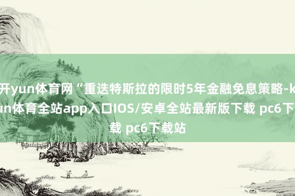 开yun体育网“重迭特斯拉的限时5年金融免息策略-kaiyun体育全站app入口IOS/安卓全站最新版下载 pc6下载站