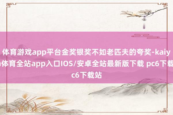 体育游戏app平台金奖银奖不如老匹夫的夸奖-kaiyun体育全站app入口IOS/安卓全站最新版下载 pc6下载站