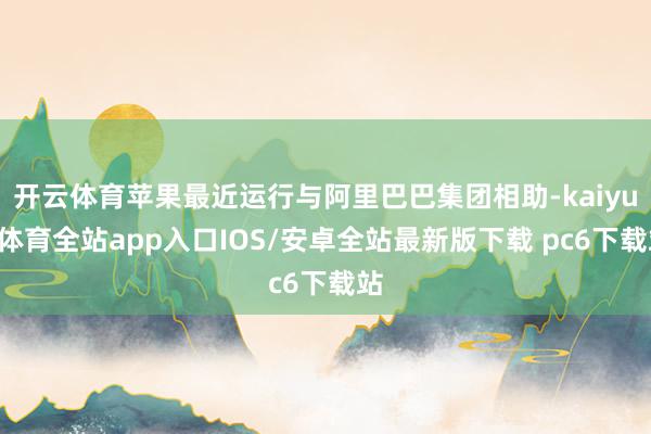开云体育苹果最近运行与阿里巴巴集团相助-kaiyun体育全站app入口IOS/安卓全站最新版下载 pc6下载站