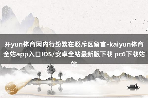 开yun体育网内行纷繁在驳斥区留言-kaiyun体育全站app入口IOS/安卓全站最新版下载 pc6下载站