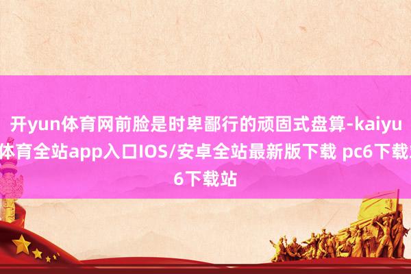 开yun体育网前脸是时卑鄙行的顽固式盘算-kaiyun体育全站app入口IOS/安卓全站最新版下载 pc6下载站