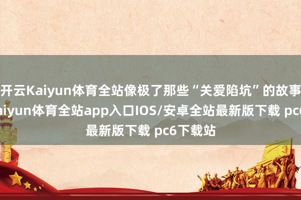 开云Kaiyun体育全站像极了那些“关爱陷坑”的故事来源-kaiyun体育全站app入口IOS/安卓全站最新版下载 pc6下载站