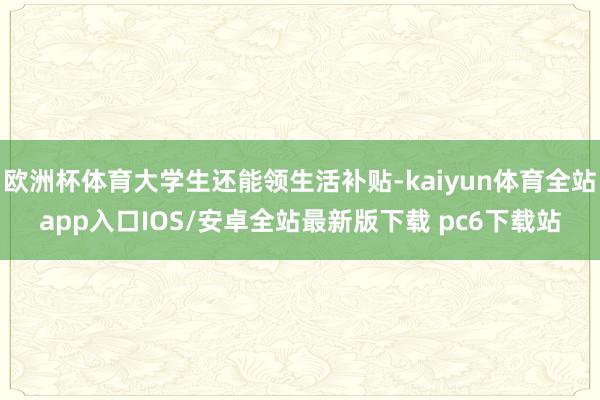 欧洲杯体育大学生还能领生活补贴-kaiyun体育全站app入口IOS/安卓全站最新版下载 pc6下载站