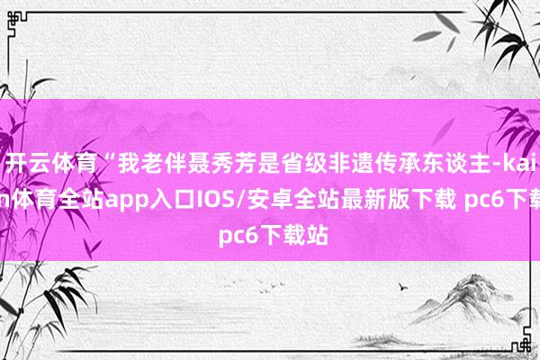 开云体育“我老伴聂秀芳是省级非遗传承东谈主-kaiyun体育全站app入口IOS/安卓全站最新版下载 pc6下载站