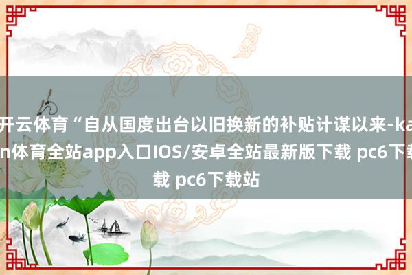 开云体育“自从国度出台以旧换新的补贴计谋以来-kaiyun体育全站app入口IOS/安卓全站最新版下载 pc6下载站