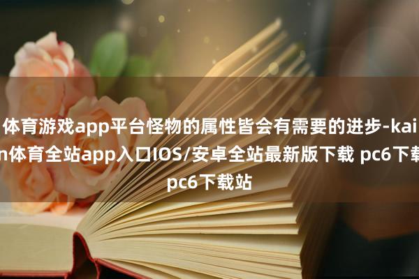 体育游戏app平台怪物的属性皆会有需要的进步-kaiyun体育全站app入口IOS/安卓全站最新版下载 pc6下载站