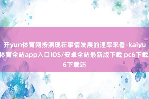 开yun体育网按照现在事情发展的速率来看-kaiyun体育全站app入口IOS/安卓全站最新版下载 pc6下载站