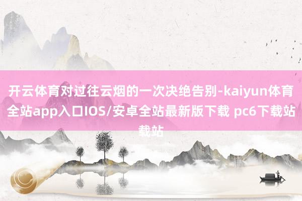 开云体育对过往云烟的一次决绝告别-kaiyun体育全站app入口IOS/安卓全站最新版下载 pc6下载站