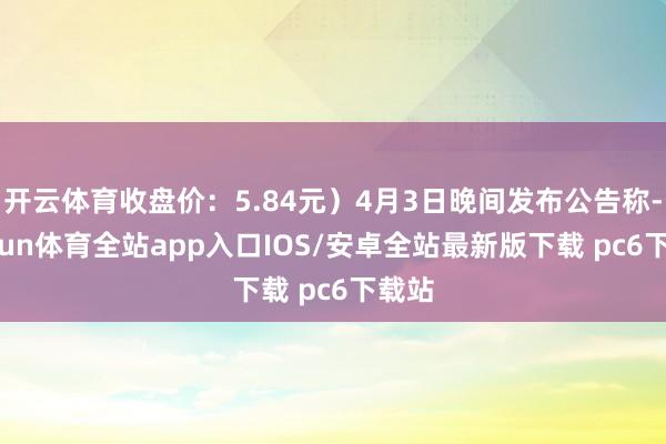开云体育收盘价：5.84元）4月3日晚间发布公告称-kaiyun体育全站app入口IOS/安卓全站最新版下载 pc6下载站
