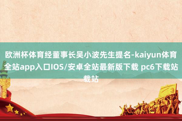 欧洲杯体育经董事长吴小波先生提名-kaiyun体育全站app入口IOS/安卓全站最新版下载 pc6下载站