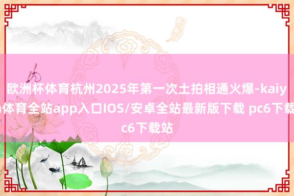 欧洲杯体育杭州2025年第一次土拍相通火爆-kaiyun体育全站app入口IOS/安卓全站最新版下载 pc6下载站