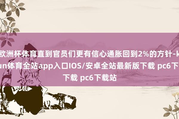 欧洲杯体育直到官员们更有信心通胀回到2%的方针-kaiyun体育全站app入口IOS/安卓全站最新版下载 pc6下载站