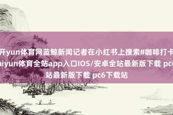 开yun体育网蓝鲸新闻记者在小红书上搜索#咖啡打卡发现-kaiyun体育全站app入口IOS/安卓全站最新版下载 pc6下载站