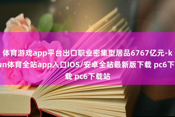 体育游戏app平台出口职业密集型居品6767亿元-kaiyun体育全站app入口IOS/安卓全站最新版下载 pc6下载站
