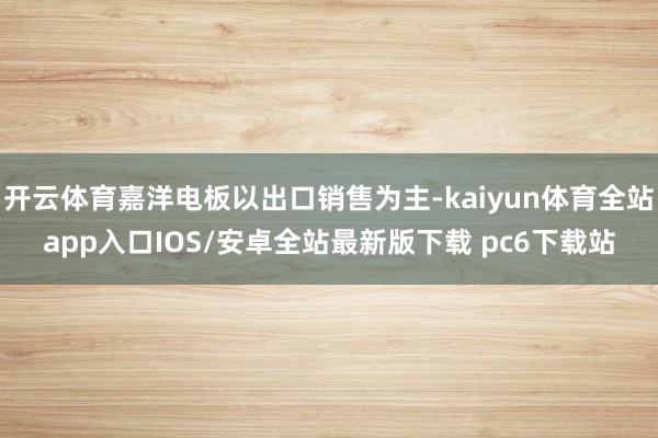 开云体育嘉洋电板以出口销售为主-kaiyun体育全站app入口IOS/安卓全站最新版下载 pc6下载站