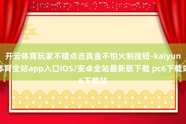 开云体育玩家不错点击真金不怕火制按钮-kaiyun体育全站app入口IOS/安卓全站最新版下载 pc6下载站