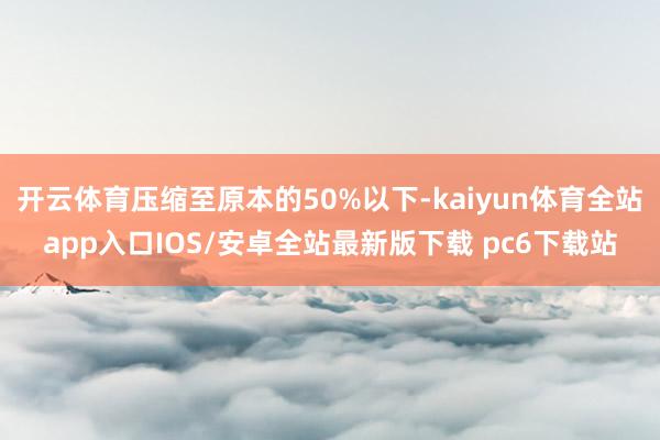 开云体育压缩至原本的50%以下-kaiyun体育全站app入口IOS/安卓全站最新版下载 pc6下载站