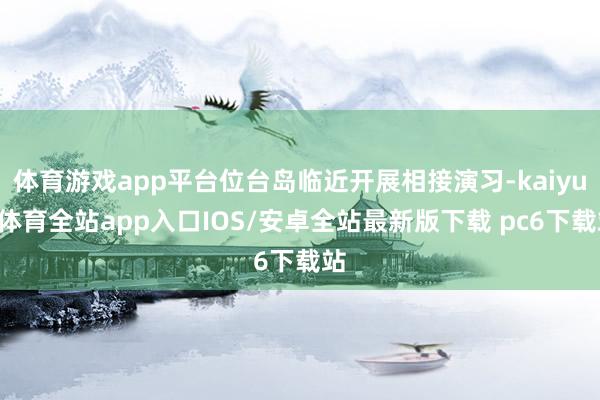 体育游戏app平台位台岛临近开展相接演习-kaiyun体育全站app入口IOS/安卓全站最新版下载 pc6下载站