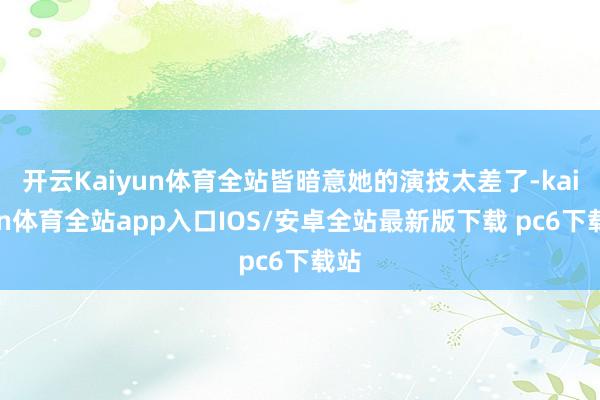 开云Kaiyun体育全站皆暗意她的演技太差了-kaiyun体育全站app入口IOS/安卓全站最新版下载 pc6下载站