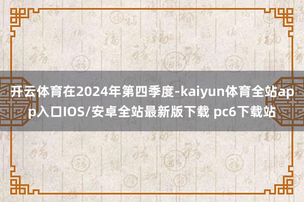 开云体育在2024年第四季度-kaiyun体育全站app入口IOS/安卓全站最新版下载 pc6下载站