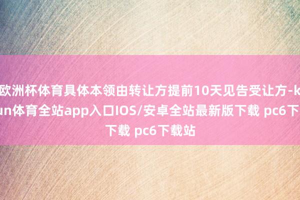 欧洲杯体育具体本领由转让方提前10天见告受让方-kaiyun体育全站app入口IOS/安卓全站最新版下载 pc6下载站