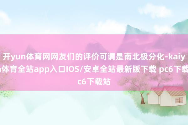 开yun体育网网友们的评价可谓是南北极分化-kaiyun体育全站app入口IOS/安卓全站最新版下载 pc6下载站