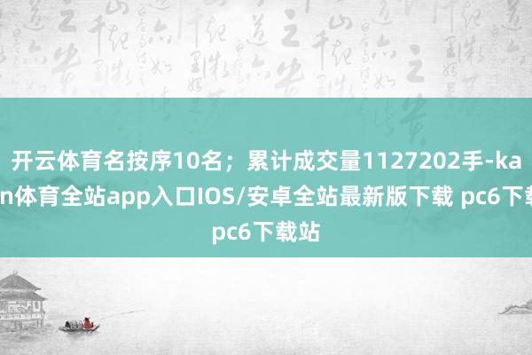 开云体育名按序10名；累计成交量1127202手-kaiyun体育全站app入口IOS/安卓全站最新版下载 pc6下载站