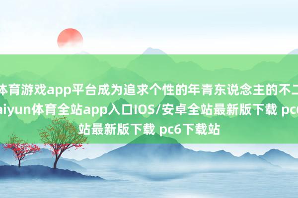 体育游戏app平台成为追求个性的年青东说念主的不二之选-kaiyun体育全站app入口IOS/安卓全站最新版下载 pc6下载站
